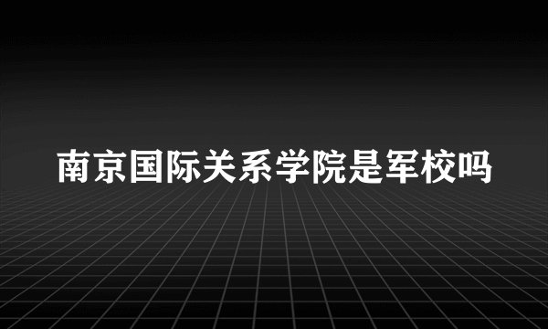 南京国际关系学院是军校吗