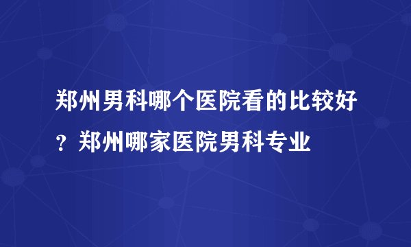 郑州男科哪个医院看的比较好？郑州哪家医院男科专业