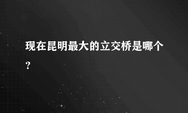 现在昆明最大的立交桥是哪个？