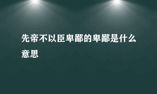 先帝不以臣卑鄙的卑鄙是什么意思