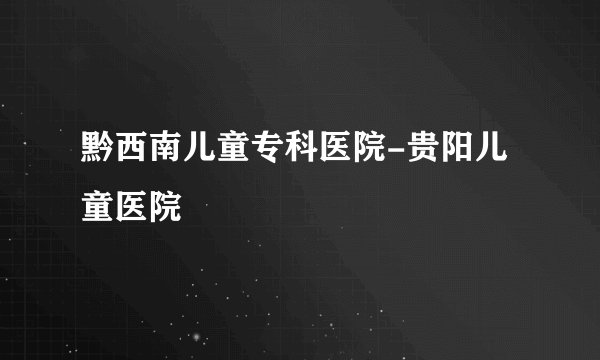 黔西南儿童专科医院-贵阳儿童医院