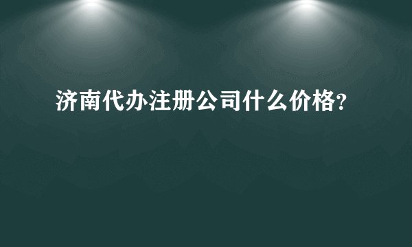 济南代办注册公司什么价格?