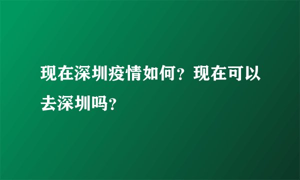 现在深圳疫情如何？现在可以去深圳吗？