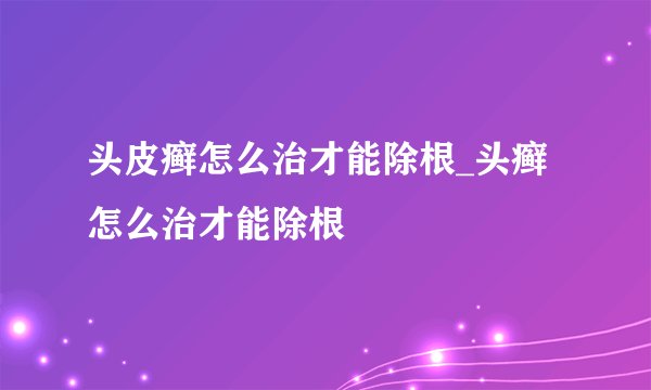 头皮癣怎么治才能除根_头癣怎么治才能除根