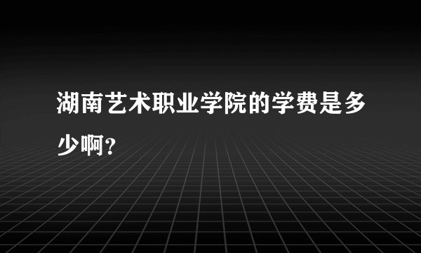 湖南艺术职业学院的学费是多少啊？