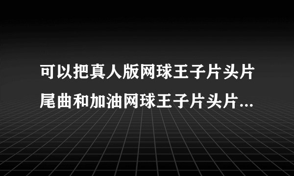可以把真人版网球王子片头片尾曲和加油网球王子片头片尾曲分开写并且写清楚