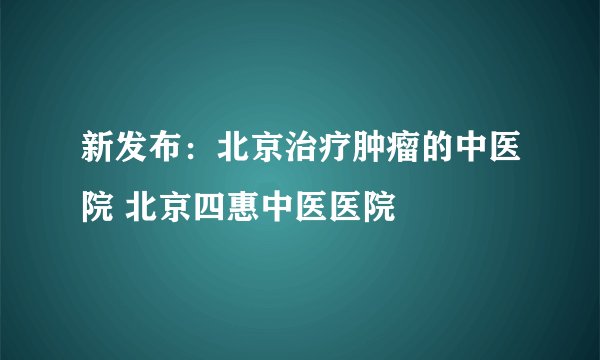 新发布：北京治疗肿瘤的中医院 北京四惠中医医院