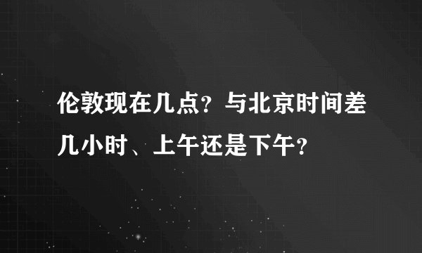 伦敦现在几点？与北京时间差几小时、上午还是下午？