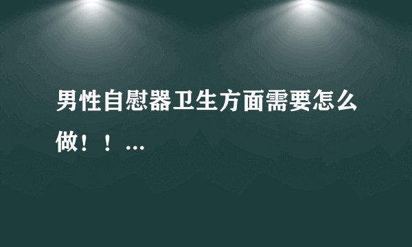 男性自慰器卫生方面需要怎么做！！...
