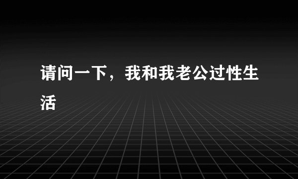 请问一下，我和我老公过性生活