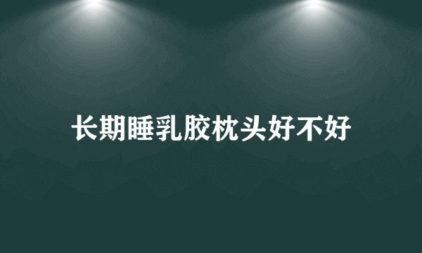 长期睡乳胶枕头好不好