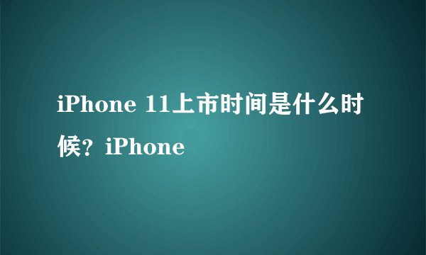 iPhone 11上市时间是什么时候?iPhone