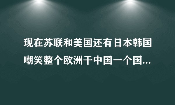 现在苏联和美国还有日本韩国嘲笑整个欧洲干中国一个国家,多长时间把中国灭种