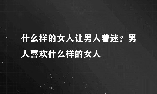 什么样的女人让男人着迷?男人喜欢什么样的女人