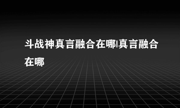 斗战神真言融合在哪|真言融合在哪