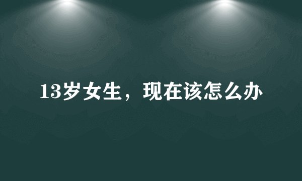 13岁女生，现在该怎么办