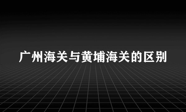 广州海关与黄埔海关的区别