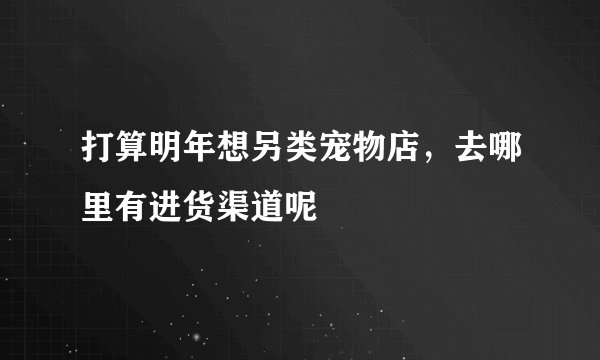 打算明年想另类宠物店，去哪里有进货渠道呢