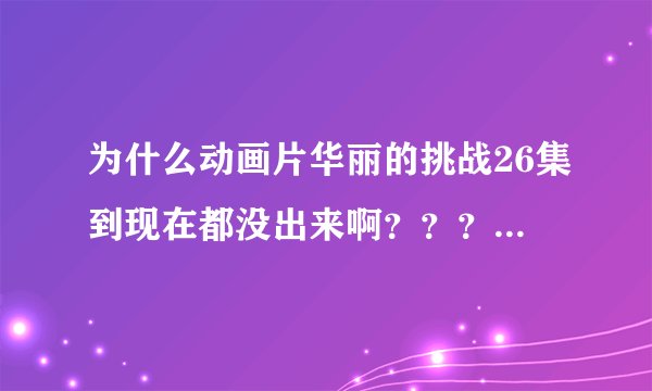 为什么动画片华丽的挑战26集到现在都没出来啊？？？为什么？？？