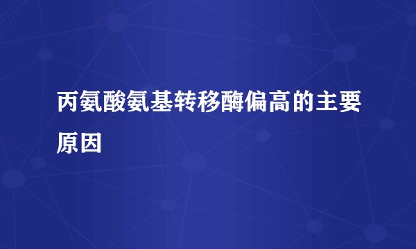 丙氨酸氨基转移酶偏高的主要原因