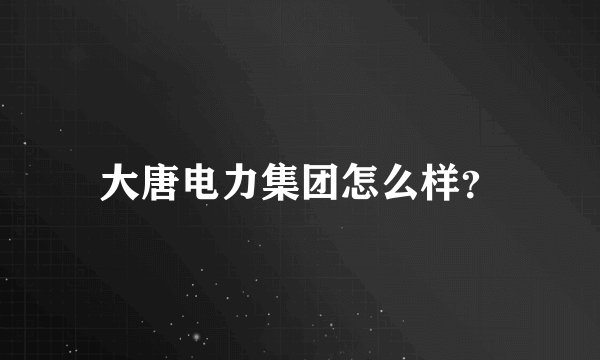 大唐电力集团怎么样？