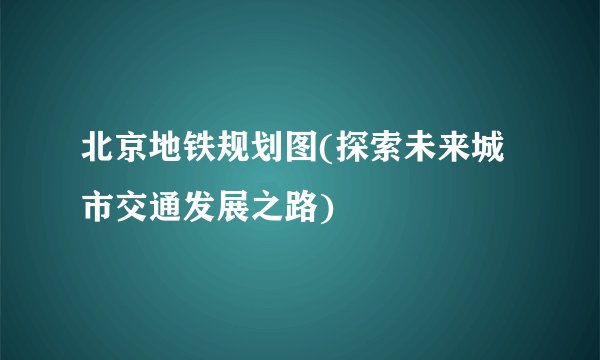 北京地铁规划图(探索未来城市交通发展之路)