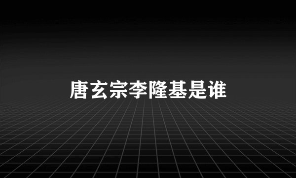 唐玄宗李隆基是谁