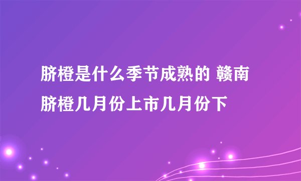 脐橙是什么季节成熟的 赣南脐橙几月份上市几月份下