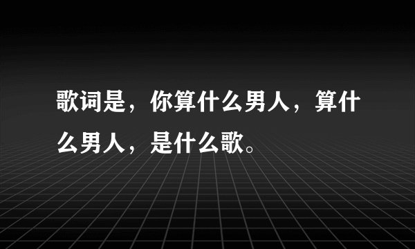 歌词是，你算什么男人，算什么男人，是什么歌。