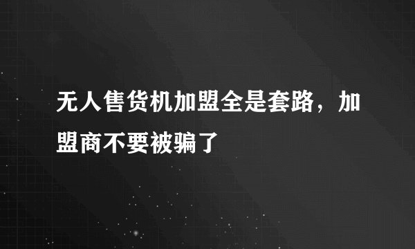 无人售货机加盟全是套路，加盟商不要被骗了