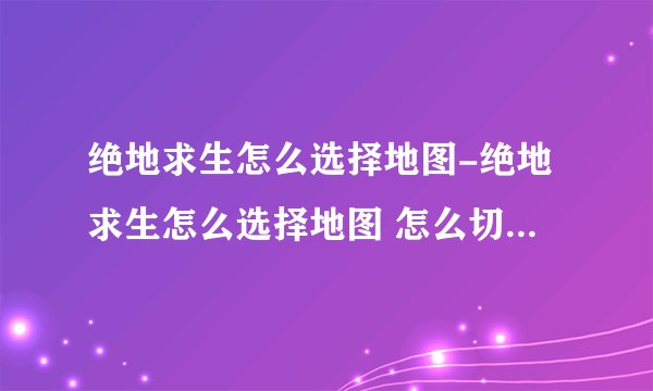 绝地求生怎么选择地图-绝地求生怎么选择地图 怎么切换不同的地图