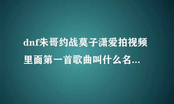 dnf朱哥约战莫子潇爱拍视频里面第一首歌曲叫什么名字？跪跪求！谢谢！