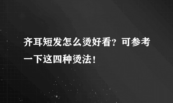 齐耳短发怎么烫好看？可参考一下这四种烫法！