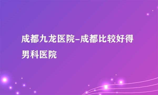 成都九龙医院-成都比较好得男科医院