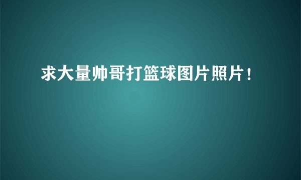 求大量帅哥打篮球图片照片！