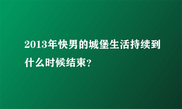 2013年快男的城堡生活持续到什么时候结束？
