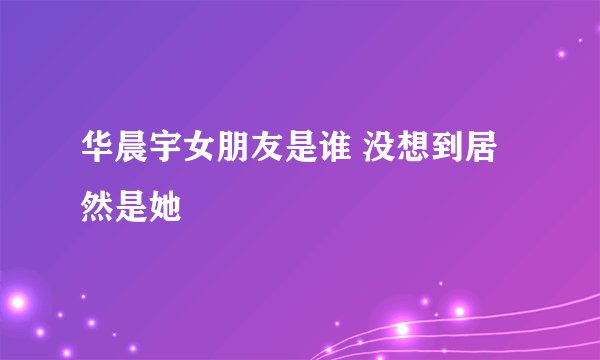 华晨宇女朋友是谁 没想到居然是她