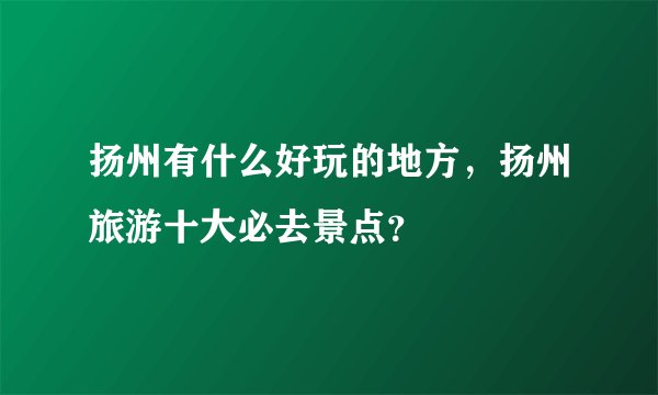 扬州有什么好玩的地方,扬州旅游十大必去景点?