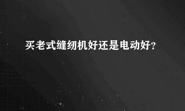 买老式缝纫机好还是电动好？