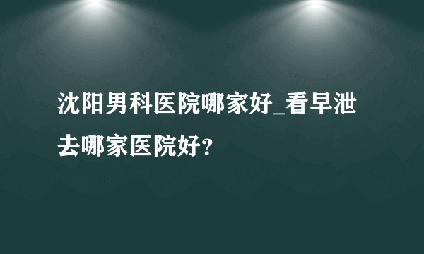 沈阳男科医院哪家好_看早泄去哪家医院好？