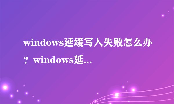 windows延缓写入失败怎么办？windows延缓写入失败解决方法【详解】