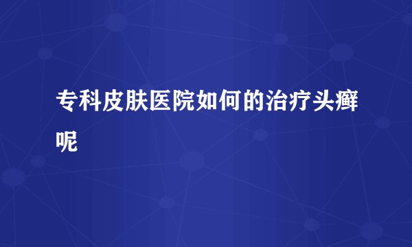 专科皮肤医院如何的治疗头癣呢