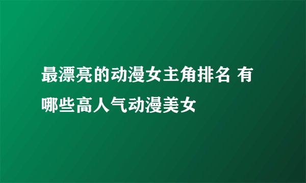最漂亮的动漫女主角排名 有哪些高人气动漫美女