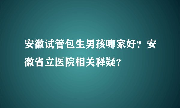安徽试管包生男孩哪家好？安徽省立医院相关释疑？