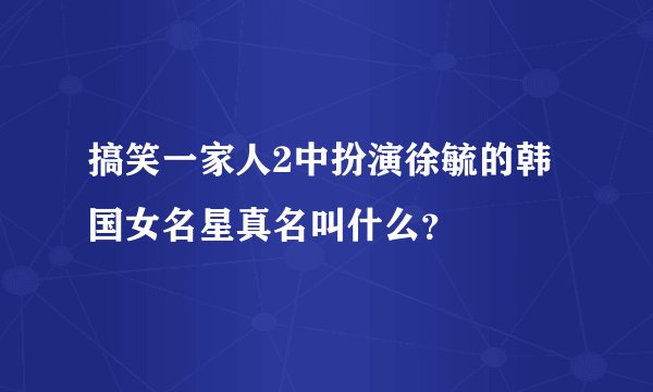 搞笑一家人2中扮演徐毓的韩国女名星真名叫什么?