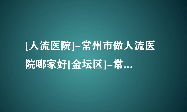 [人流医院]-常州市做人流医院哪家好[金坛区]-常州市做人流手术多少钱