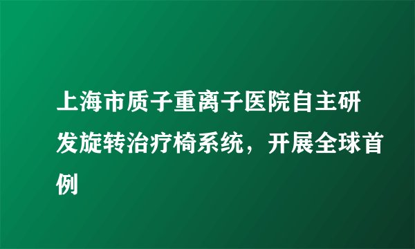 上海市质子重离子医院自主研发旋转治疗椅系统，开展全球首例
