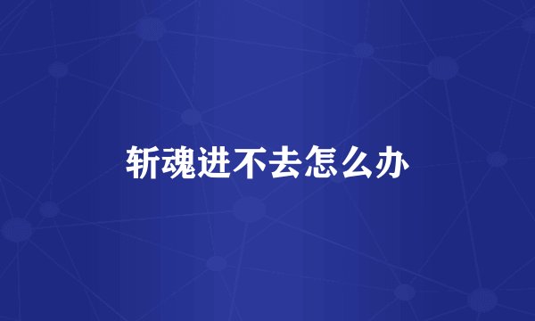 斩魂进不去怎么办