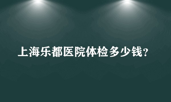 上海乐都医院体检多少钱？