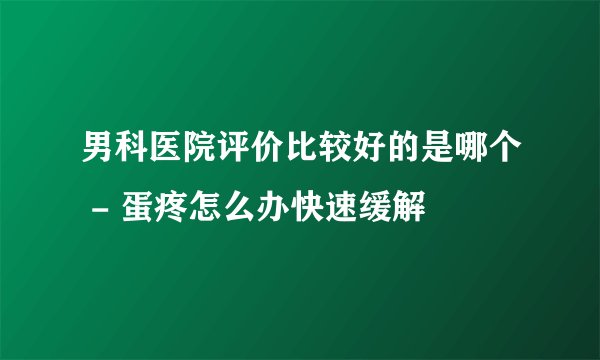 男科医院评价比较好的是哪个 - 蛋疼怎么办快速缓解